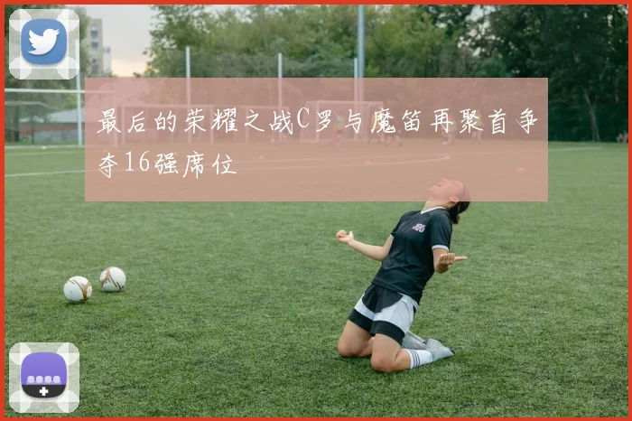 最后的荣耀之战C罗与魔笛再聚首争夺16强席位