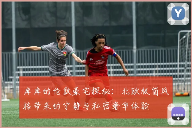 库库的伦敦豪宅探秘：北欧极简风格带来的宁静与私密奢华体验