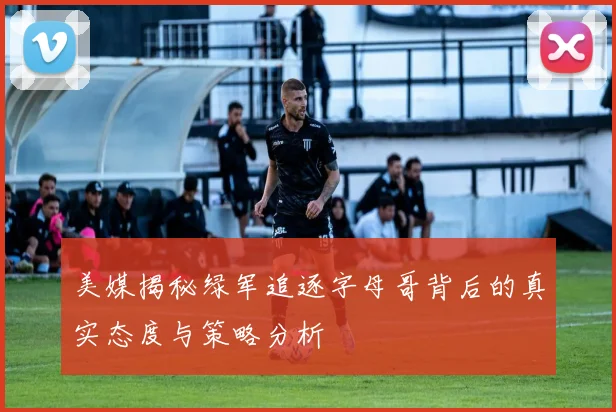 美媒揭秘绿军追逐字母哥背后的真实态度与策略分析