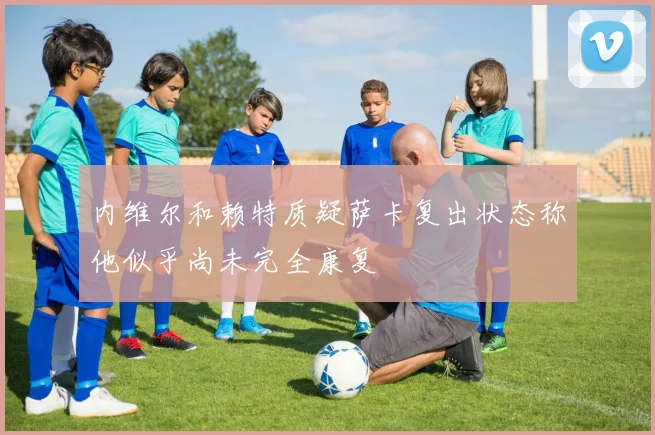 内维尔和赖特质疑萨卡复出状态称他似乎尚未完全康复