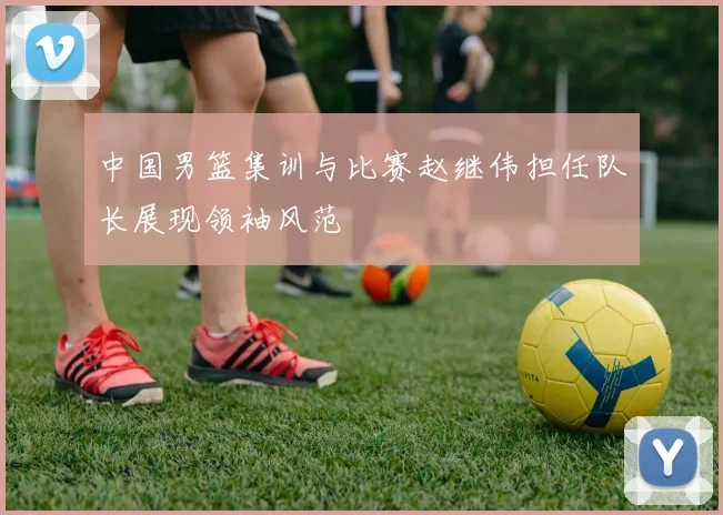 中国男篮集训与比赛赵继伟担任队长展现领袖风范