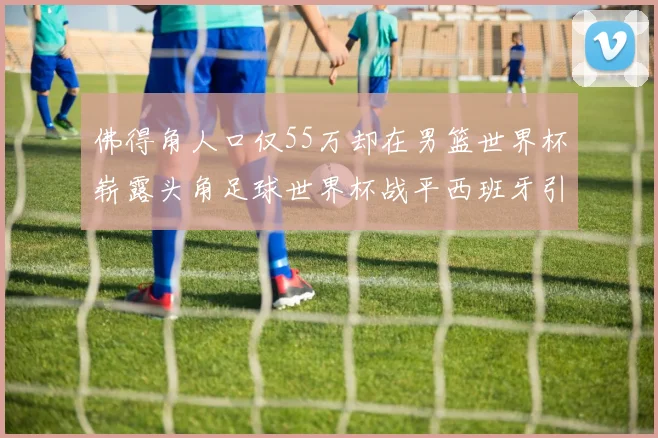佛得角人口仅55万却在男篮世界杯崭露头角足球世界杯战平西班牙引发热议