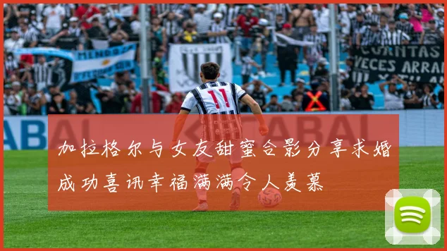 加拉格尔与女友甜蜜合影分享求婚成功喜讯幸福满满令人羡慕