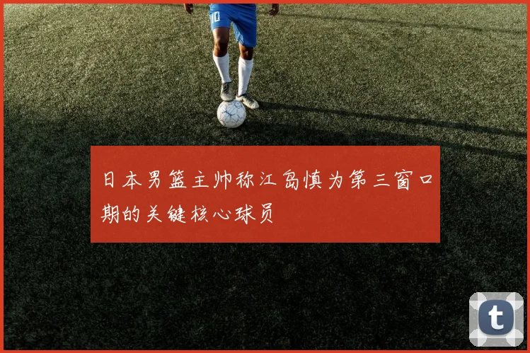 日本男篮主帅称江岛慎为第三窗口期的关键核心球员
