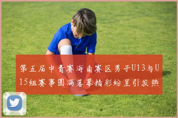 第五届中青赛海南赛区男子U13与U15组赛事圆满落幕精彩纷呈引发热烈反响