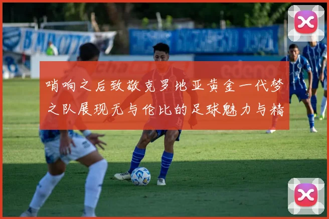 哨响之后致敬克罗地亚黄金一代梦之队展现无与伦比的足球魅力与精神