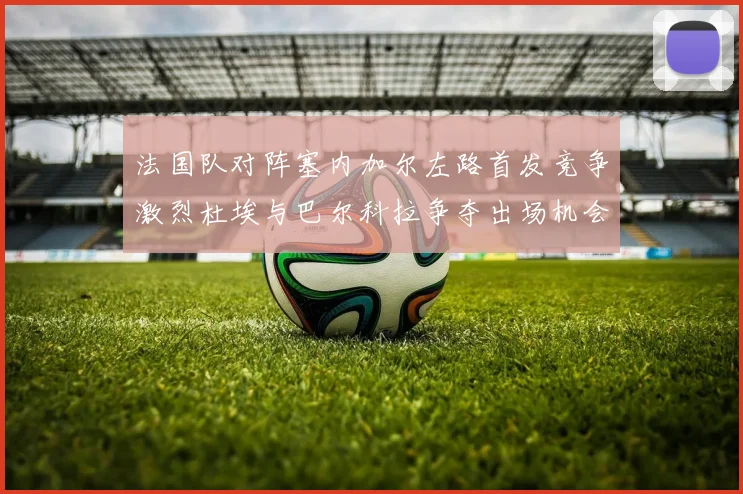 法国队对阵塞内加尔左路首发竞争激烈杜埃与巴尔科拉争夺出场机会