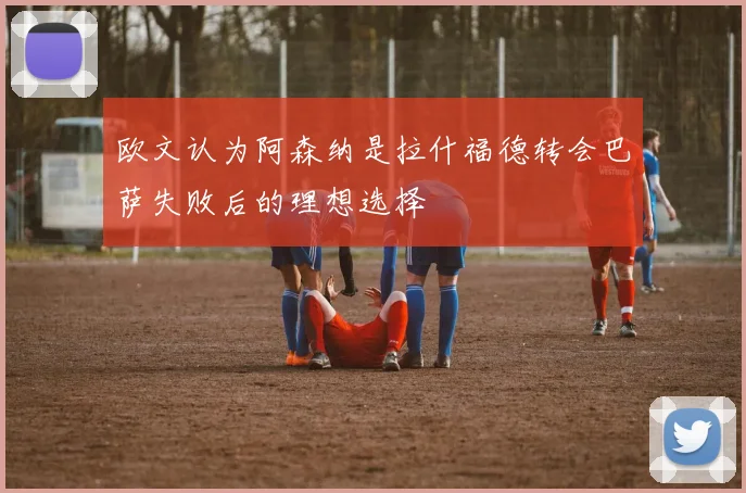 欧文认为阿森纳是拉什福德转会巴萨失败后的理想选择