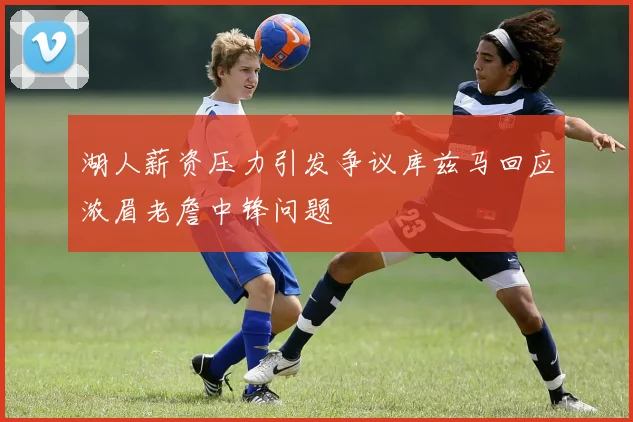 湖人薪资压力引发争议库兹马回应浓眉老詹中锋问题