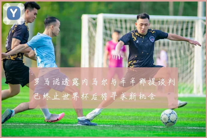 罗马诺透露内马尔与辛辛那提谈判已终止世界杯后将寻求新机会