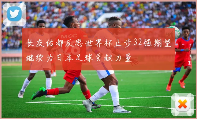 长友佑都反思世界杯止步32强期望继续为日本足球贡献力量